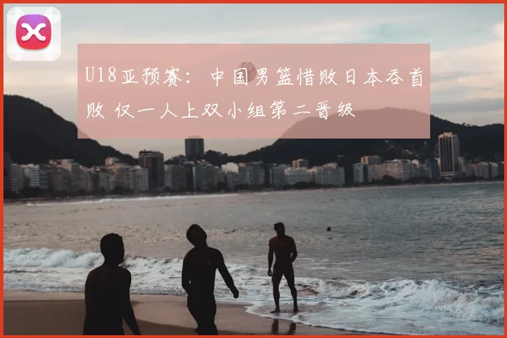 U18亚预赛：中国男篮惜败日本吞首败 仅一人上双小组第二晋级