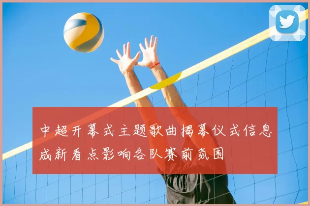 中超开幕式主题歌曲揭幕仪式信息成新看点影响各队赛前氛围