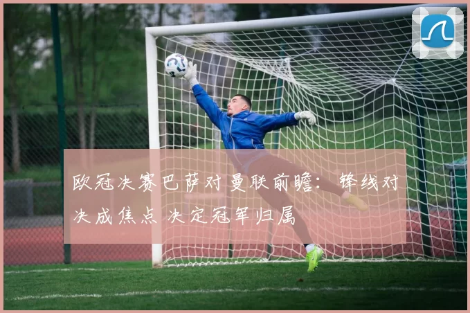 欧冠决赛巴萨对曼联前瞻：锋线对决成焦点 决定冠军归属