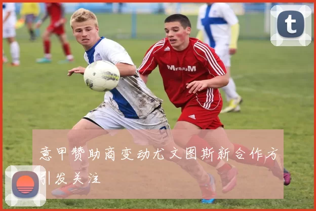 意甲赞助商变动尤文图斯新合作方引发关注