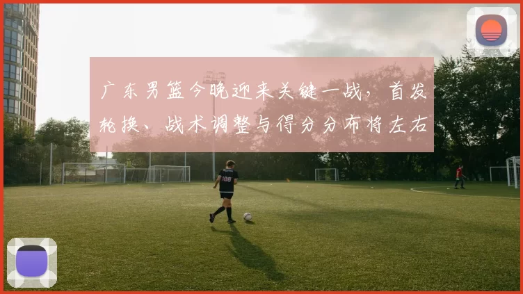 广东男篮今晚迎来关键一战，首发轮换、战术调整与得分分布将左右季后赛排名