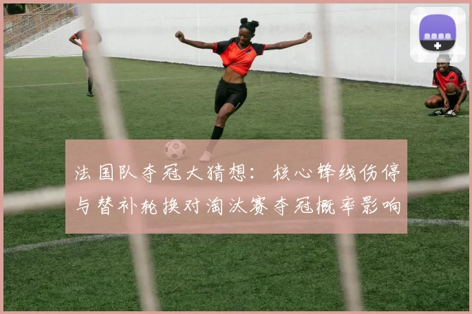 法国队夺冠大猜想:核心锋线伤停与替补轮换对淘汰赛夺冠概率影响分析