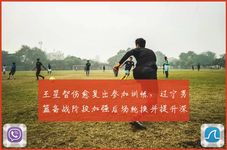 王星智伤愈复出参加训练，辽宁男篮备战阶段加强后场轮换并提升深度