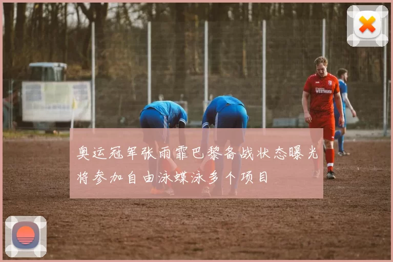 奥运冠军张雨霏巴黎备战状态曝光将参加自由泳蝶泳多个项目