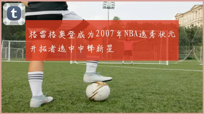 格雷格奥登成为2007年NBA选秀状元开拓者选中中锋新星