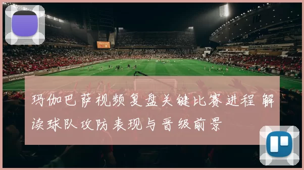 玛伽巴萨视频复盘关键比赛进程 解读球队攻防表现与晋级前景