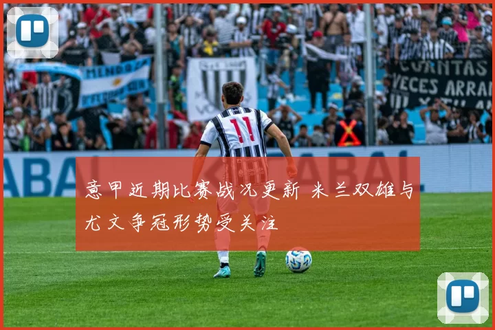 意甲近期比赛战况更新 米兰双雄与尤文争冠形势受关注