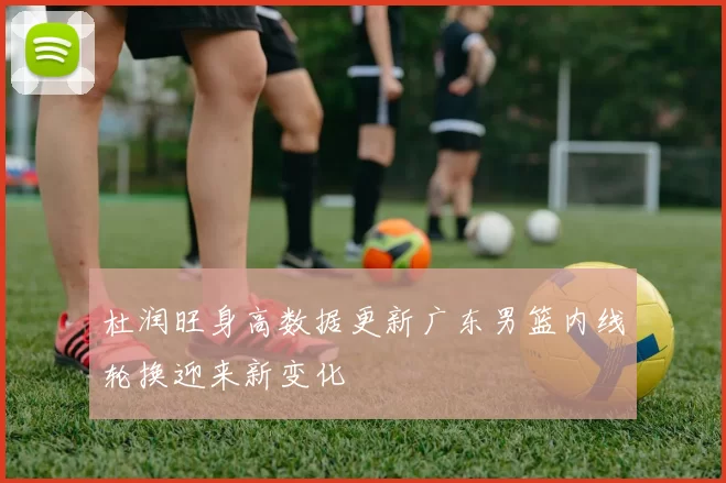 杜润旺身高数据更新广东男篮内线轮换迎来新变化