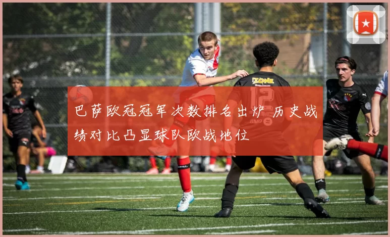 巴萨欧冠冠军次数排名出炉 历史战绩对比凸显球队欧战地位