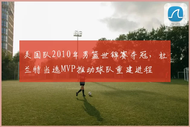 美国队2010年男篮世锦赛夺冠，杜兰特当选MVP推动球队重建进程