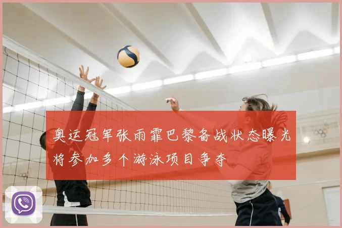 奥运冠军张雨霏巴黎备战状态曝光将参加多个游泳项目争夺