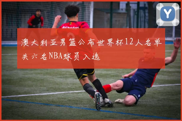 澳大利亚男篮公布世界杯12人名单共六名NBA球员入选