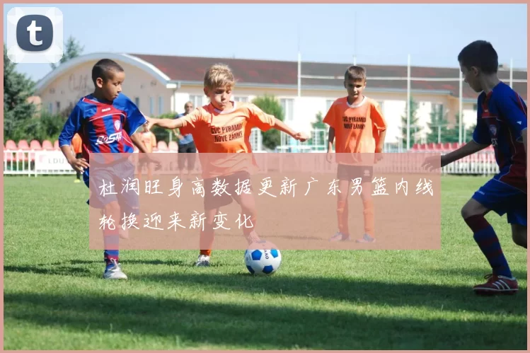 杜润旺身高数据更新广东男篮内线轮换迎来新变化