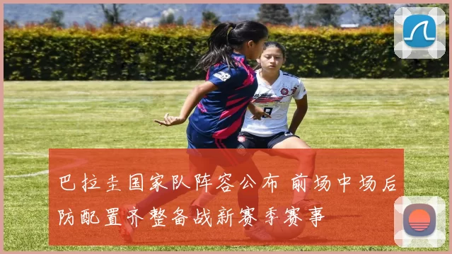 巴拉圭国家队阵容公布 前场中场后防配置齐整备战新赛季赛事