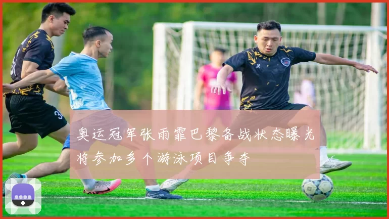 奥运冠军张雨霏巴黎备战状态曝光将参加多个游泳项目争夺