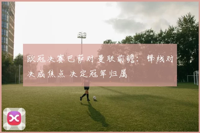 欧冠决赛巴萨对曼联前瞻：锋线对决成焦点 决定冠军归属