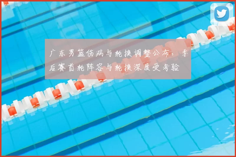 广东男篮伤病与轮换调整公布，季后赛首轮阵容与轮换深度受考验