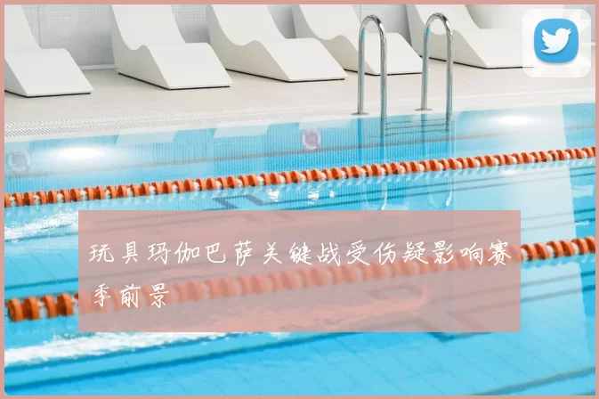 玩具玛伽巴萨关键战受伤疑影响赛季前景