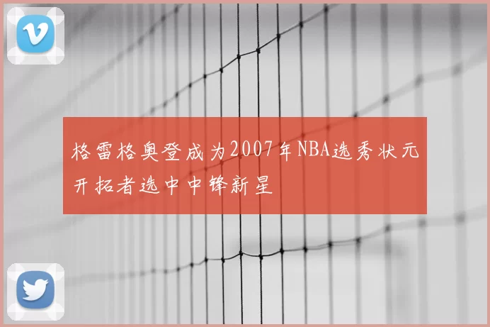 格雷格奥登成为2007年NBA选秀状元开拓者选中中锋新星