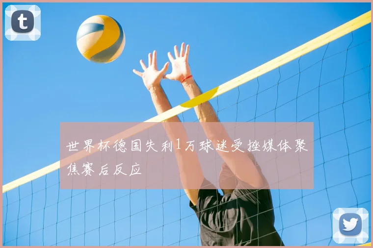 世界杯德国失利1万球迷受挫媒体聚焦赛后反应
