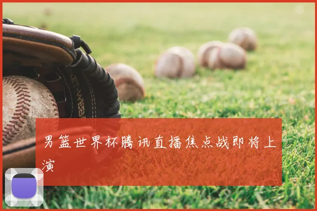 男篮世界杯腾讯直播焦点战即将上演