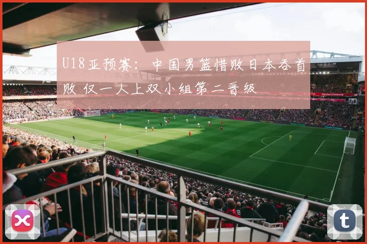 U18亚预赛:中国男篮惜败日本吞首败 仅一人上双小组第二晋级