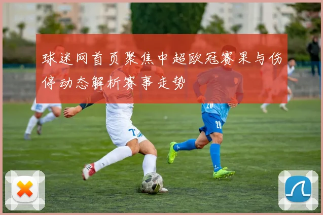 球迷网首页聚焦中超欧冠赛果与伤停动态解析赛事走势