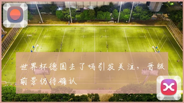 世界杯德国去了吗引发关注，晋级前景仍待确认