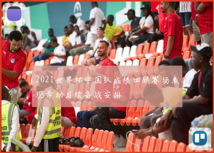 2021世界杯中国队成绩回顾赛场表现牵动后续备战安排