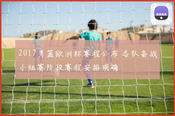 2017男篮欧洲杯赛程公布 各队备战小组赛阶段赛程安排明确