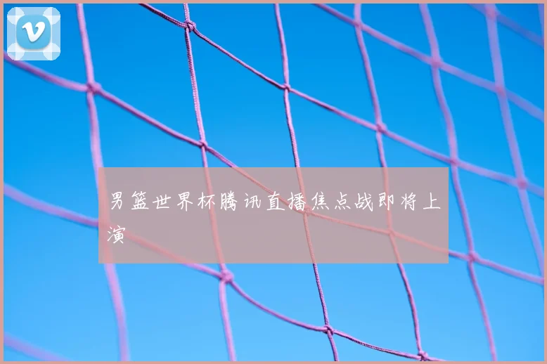 男篮世界杯腾讯直播焦点战即将上演
